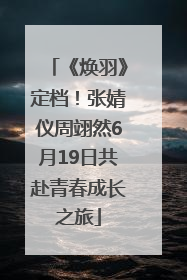 《焕羽》定档！张婧仪周翊然6月19日共赴青春成长之旅