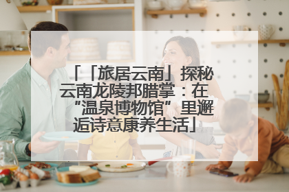 「旅居云南」探秘云南龙陵邦腊掌：在“温泉博物馆”里邂逅诗意康养生活