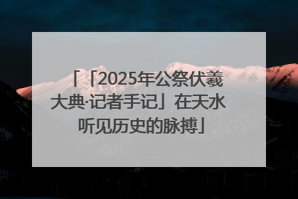 「2025年公祭伏羲大典·记者手记」在天水 听见历史的脉搏