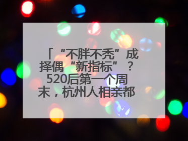 “不胖不秃”成择偶“新指标”？520后第一个周末，杭州人相亲都在聊什么