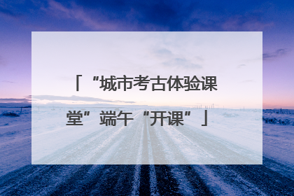 “城市考古体验课堂”端午“开课”