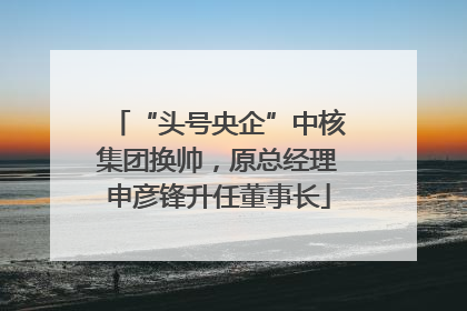 “头号央企”中核集团换帅，原总经理申彦锋升任董事长