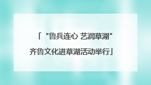 “鲁兵连心 艺润草湖”齐鲁文化进草湖活动举行