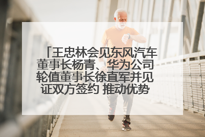 王忠林会见东风汽车董事长杨青、华为公司轮值董事长徐直军并见证双方签约 推动优势互补 实现共赢发展