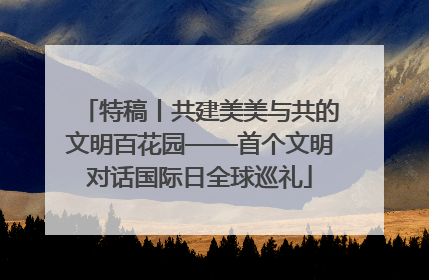 特稿丨共建美美与共的文明百花园——首个文明对话国际日全球巡礼