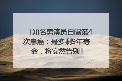 知名男演员自曝第4次患癌：最多剩9年寿命，将安然告别