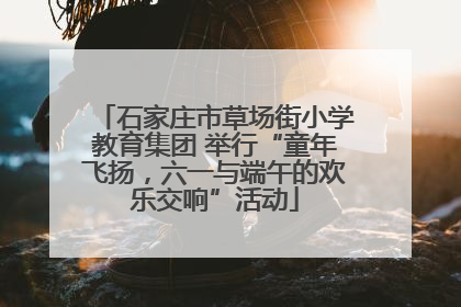 石家庄市草场街小学教育集团 举行“童年飞扬，六一与端午的欢乐交响”活动