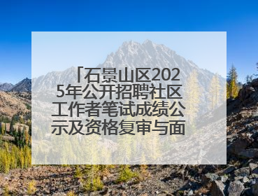 石景山区2025年公开招聘社区工作者笔试成绩公示及资格复审与面试通知