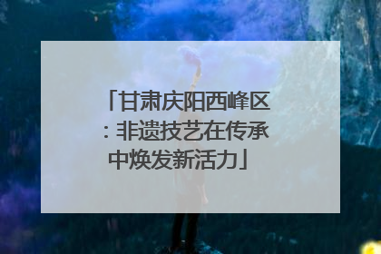 甘肃庆阳西峰区：非遗技艺在传承中焕发新活力