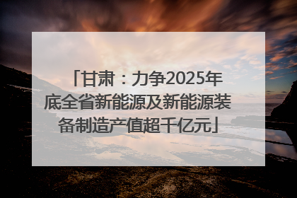 甘肃：力争2025年底全省新能源及新能源装备制造产值超千亿元