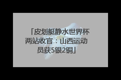 皮划艇静水世界杯两站收官：山西运动员获5银2铜