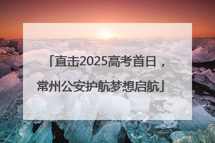 直击2025高考首日，常州公安护航梦想启航