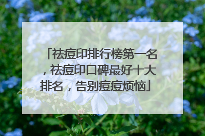 祛痘印排行榜第一名，祛痘印口碑最好十大排名，告别痘痘烦恼