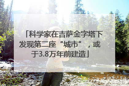 科学家在吉萨金字塔下发现第二座“城市”，或于3.8万年前建造