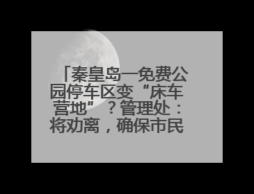 秦皇岛一免费公园停车区变“床车营地”？管理处：将劝离，确保市民正常游园