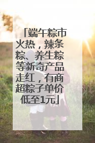 端午粽市火热，辣条粽、养生粽等新奇产品走红，有商超粽子单价低至1元
