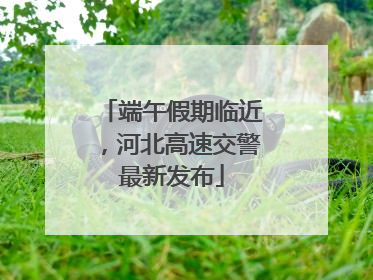 端午假期临近，河北高速交警最新发布