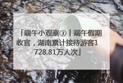 端午小观察③丨端午假期收官，湖南累计接待游客1728.81万人次