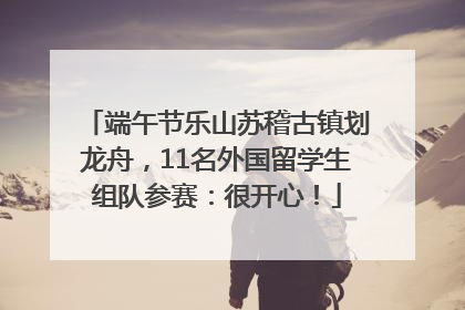 端午节乐山苏稽古镇划龙舟，11名外国留学生组队参赛：很开心！