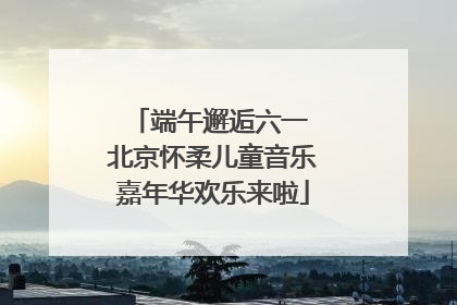 端午邂逅六一 北京怀柔儿童音乐嘉年华欢乐来啦