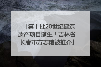 第十批20世纪建筑遗产项目诞生！吉林省长春市方志馆被推介