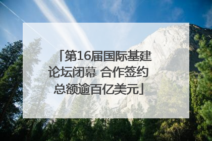 第16届国际基建论坛闭幕 合作签约总额逾百亿美元