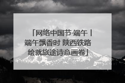 网络中国节·端午丨端午飘香时 陕西铁路绘就旅途诗意画卷