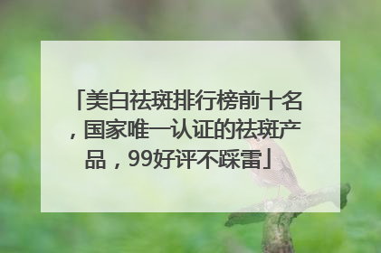 美白祛斑排行榜前十名，国家唯一认证的祛斑产品，99好评不踩雷