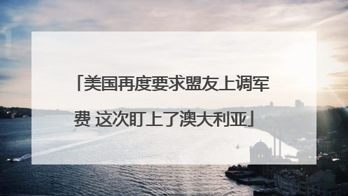 美国再度要求盟友上调军费 这次盯上了澳大利亚