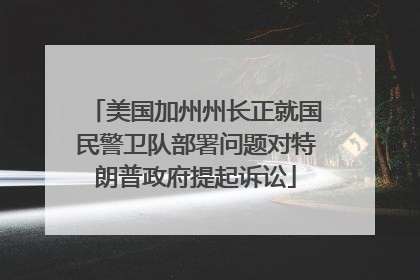 美国加州州长正就国民警卫队部署问题对特朗普政府提起诉讼