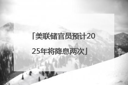 美联储官员预计2025年将降息两次