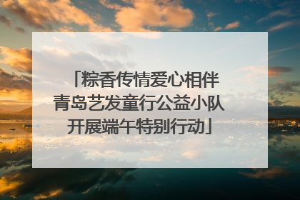 粽香传情爱心相伴 青岛艺发童行公益小队开展端午特别行动