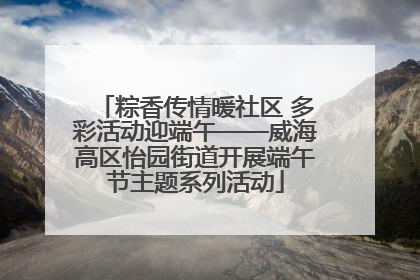 粽香传情暖社区 多彩活动迎端午——威海高区怡园街道开展端午节主题系列活动