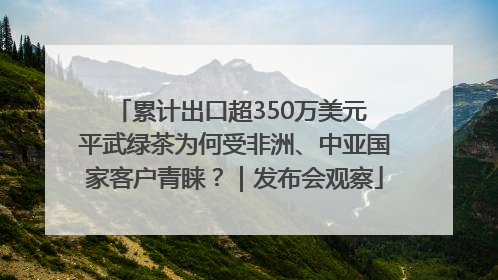 累计出口超350万美元 平武绿茶为何受非洲、中亚国家客户青睐？｜发布会观察