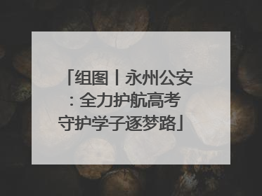 组图丨永州公安：全力护航高考 守护学子逐梦路
