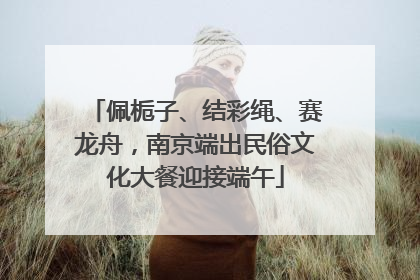 佩栀子、结彩绳、赛龙舟，南京端出民俗文化大餐迎接端午