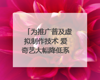 为推广普及虚拟制作技术 爱奇艺大幅降低系统使用价格