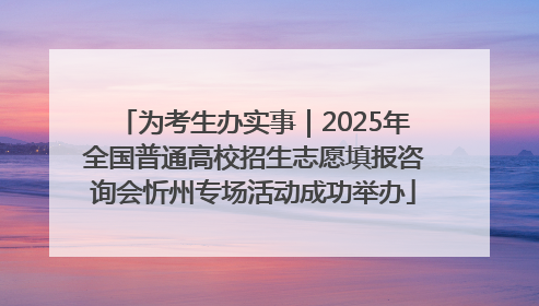 为考生办实事｜2025年全国普通高校招生志愿填报咨询会忻州专场活动成功举办