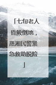 七旬老人昏厥倒地，蒸湘民警紧急救助脱险