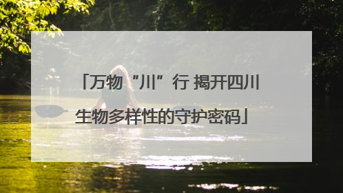 万物“川”行 揭开四川生物多样性的守护密码