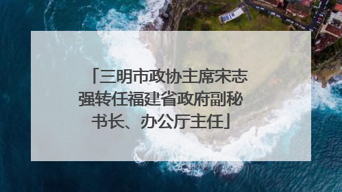 三明市政协主席宋志强转任福建省政府副秘书长、办公厅主任
