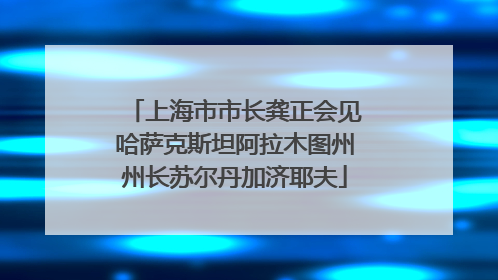 上海市市长龚正会见哈萨克斯坦阿拉木图州州长苏尔丹加济耶夫