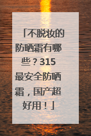 不脱妆的防晒霜有哪些？315最安全防晒霜，国产超好用！