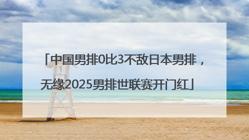 中国男排0比3不敌日本男排，无缘2025男排世联赛开门红