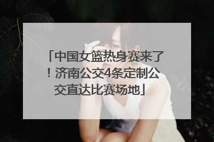 中国女篮热身赛来了！济南公交4条定制公交直达比赛场地