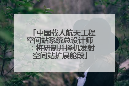 中国载人航天工程空间站系统总设计师：将研制并择机发射空间站扩展舱段