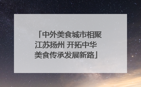 中外美食城市相聚江苏扬州 开拓中华美食传承发展新路