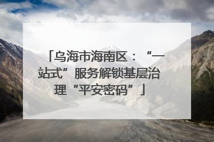乌海市海南区：“一站式”服务解锁基层治理“平安密码”