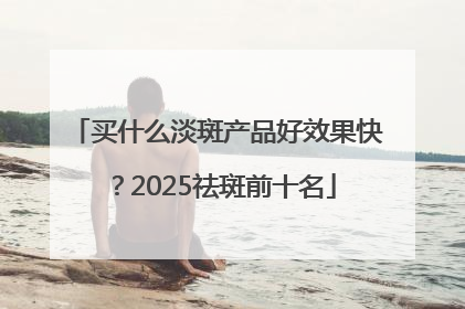 买什么淡斑产品好效果快？2025祛斑前十名