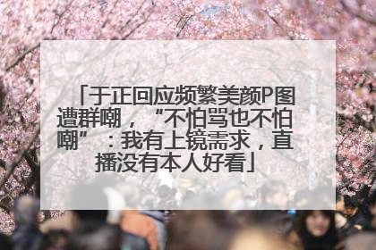 于正回应频繁美颜P图遭群嘲，“不怕骂也不怕嘲”：我有上镜需求，直播没有本人好看